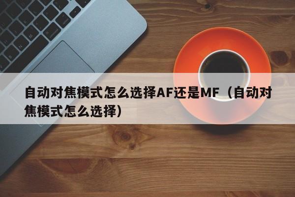 自动对焦模式怎么选择AF还是MF(自动对焦模式怎么选择)