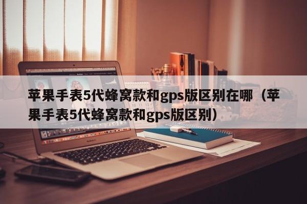  苹果手表5代蜂窝款和gps版区别在哪（苹果手表5代蜂窝款和gps版区别）