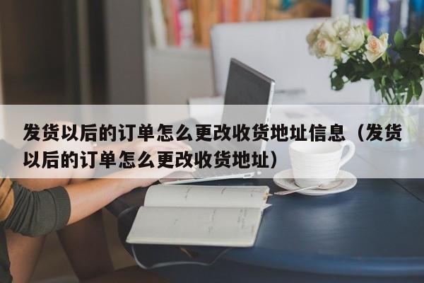  发货以后的订单怎么更改收货地址信息（发货以后的订单怎么更改收货地址）