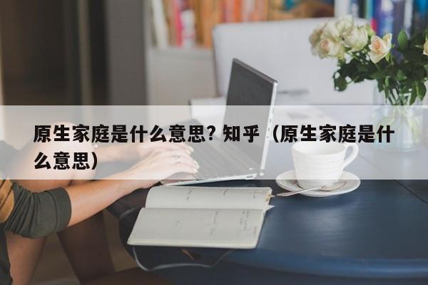 原生家庭是什么意思? 知乎（原生家庭是什么意思） 
