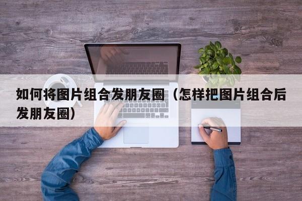 如何将图片组合发朋友圈（怎样把图片组合后发朋友圈） 