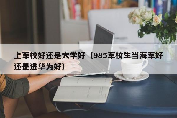 上军校好还是大学好（985军校生当海军好还是进华为好） 