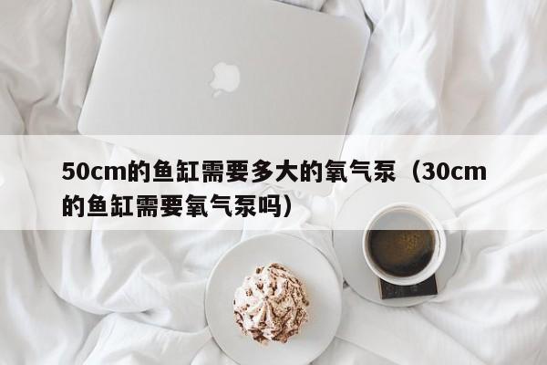 50cm的鱼缸需要多大的氧气泵（30cm的鱼缸需要氧气泵吗） 