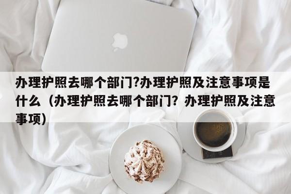 办理护照去哪个部门?办理护照及注意事项是什么（办理护照去哪个部门？办理护照及注意事项） 