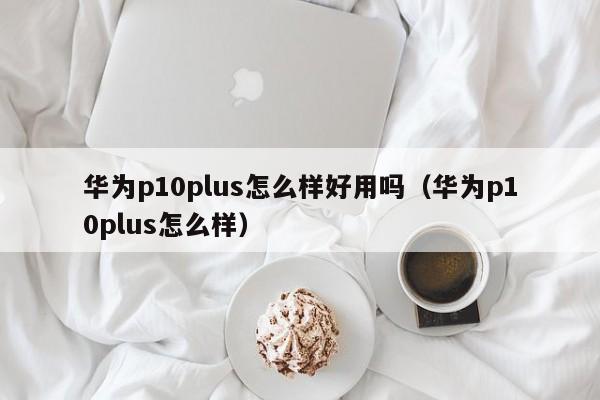 华为p10plus怎么样好用吗（华为p10plus怎么样） 