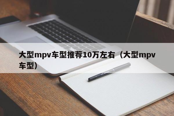 大型mpv车型推荐10万左右（大型mpv车型） 