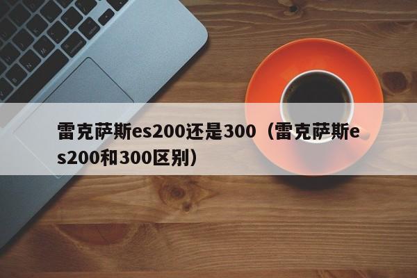 雷克萨斯es200还是300（雷克萨斯es200和300区别） 