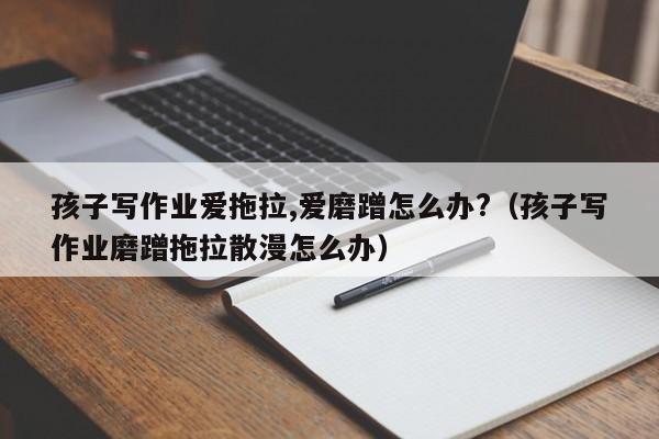 孩子写作业爱拖拉,爱磨蹭怎么办?(孩子写作业磨蹭拖拉散漫怎么办)