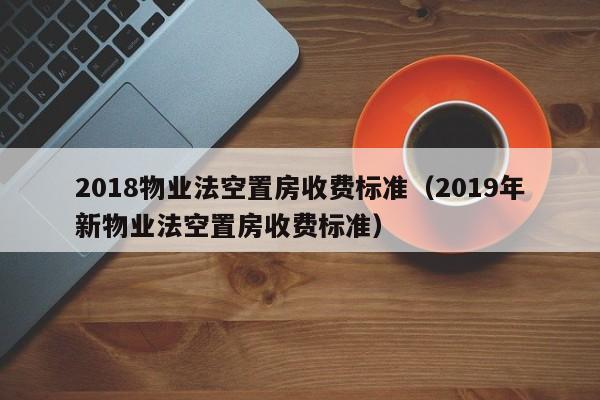 2018物业法空置房收费标准（2019年新物业法空置房收费标准） 