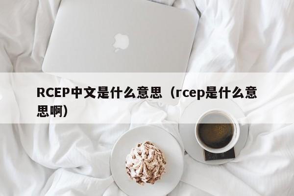 RCEP中文是什么意思（rcep是什么意思啊） 