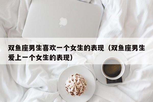 双鱼座男生喜欢一个女生的表现（双鱼座男生爱上一个女生的表现） 