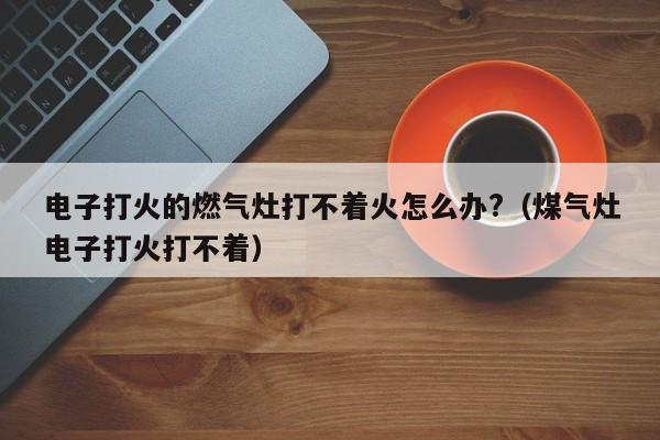 电子打火的燃气灶打不着火怎么办?（煤气灶电子打火打不着） 