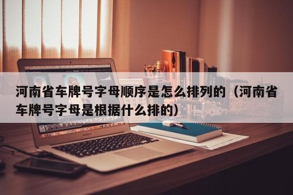 河南省车牌号字母顺序是怎么排列的（河南省车牌号字母是根据什么排的） 