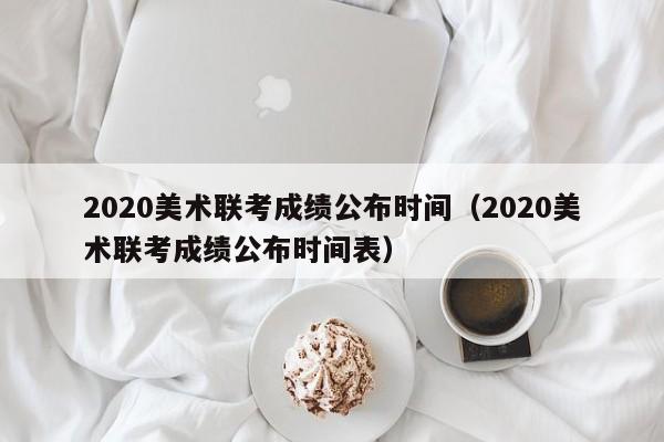 2020美术联考成绩公布时间（2020美术联考成绩公布时间表） 