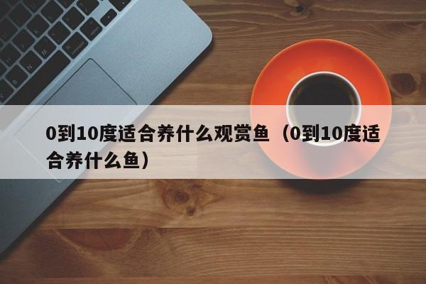 0到10度适合养什么观赏鱼(0到10度适合养什么鱼)