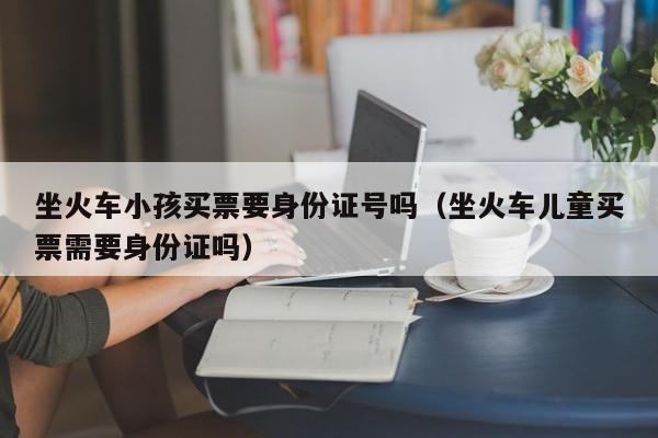 坐火车小孩买票要身份证号吗（坐火车儿童买票需要身份证吗） 
