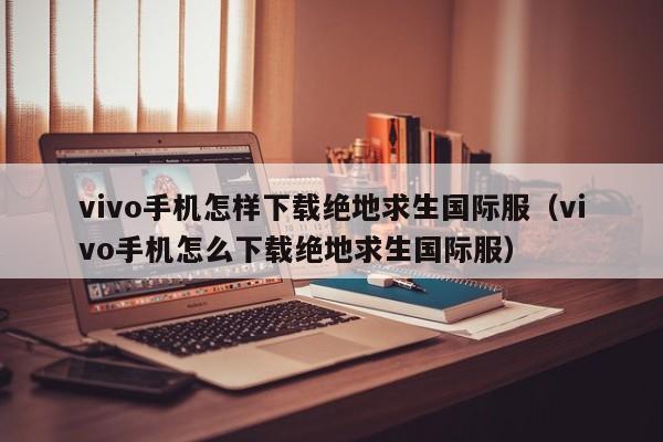 vivo手机怎样下载绝地求生国际服（vivo手机怎么下载绝地求生国际服） 