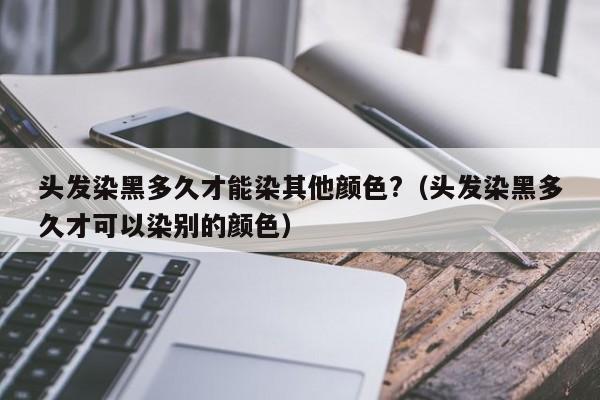 头发染黑多久才能染其他颜色?（头发染黑多久才可以染别的颜色） 