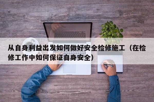 从自身利益出发如何做好安全检修施工（在检修工作中如何保证自身安全） 