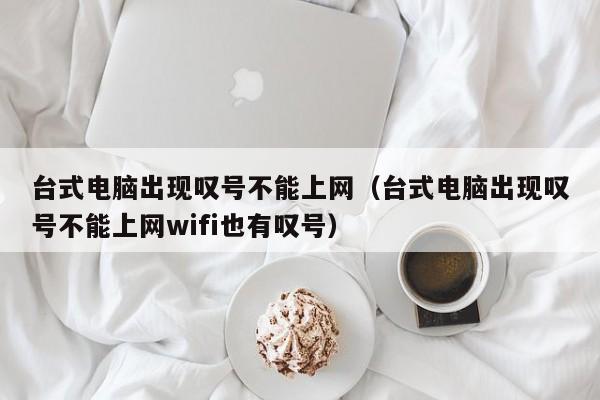 台式电脑出现叹号不能上网（台式电脑出现叹号不能上网wifi也有叹号） 
