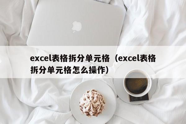 excel表格拆分单元格（excel表格拆分单元格怎么操作） 