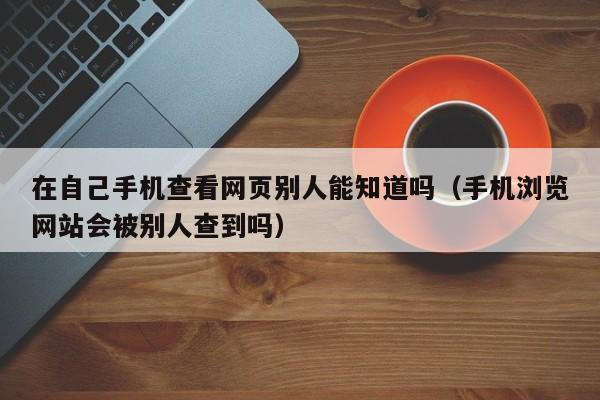 在自己手机查看网页别人能知道吗（手机浏览网站会被别人查到吗） 