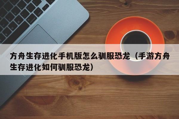 方舟生存进化手机版怎么驯服恐龙（手游方舟生存进化如何驯服恐龙） 
