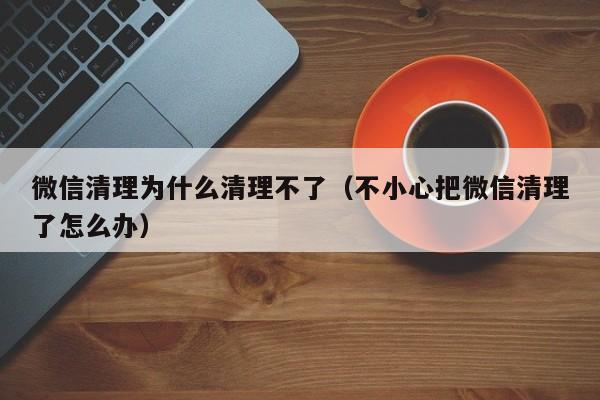 微信清理为什么清理不了（不小心把微信清理了怎么办） 