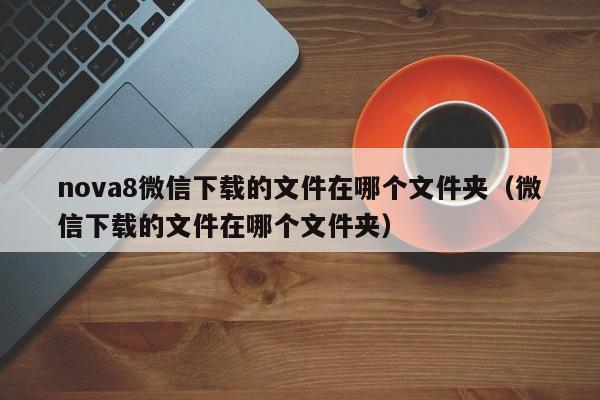 nova8微信下载的文件在哪个文件夹（微信下载的文件在哪个文件夹） 