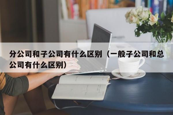 分公司和子公司有什么区别（一般子公司和总公司有什么区别） 