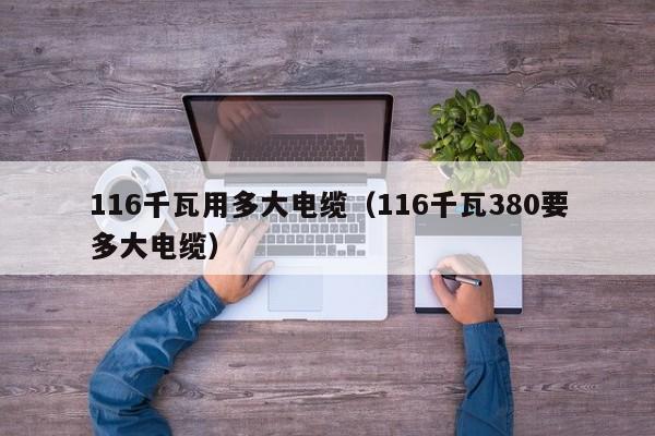 116千瓦用多大电缆（116千瓦380要多大电缆） 