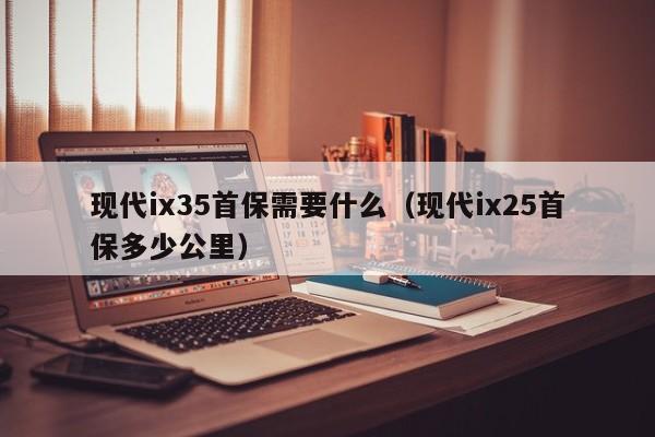 现代ix35首保需要什么（现代ix25首保多少公里） 