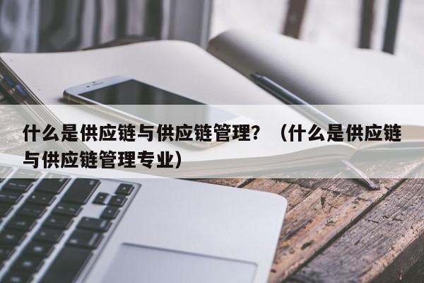 什么是供应链与供应链管理？（什么是供应链与供应链管理专业） 
