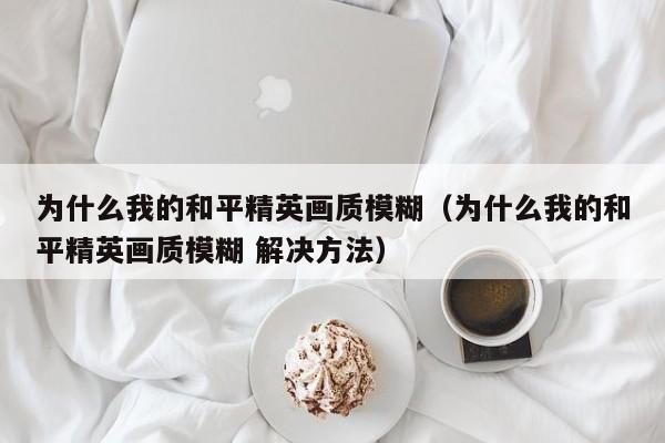 为什么我的和平精英画质模糊（为什么我的和平精英画质模糊 解决方法） 