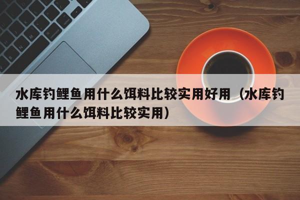 水库钓鲤鱼用什么饵料比较实用好用（水库钓鲤鱼用什么饵料比较实用） 