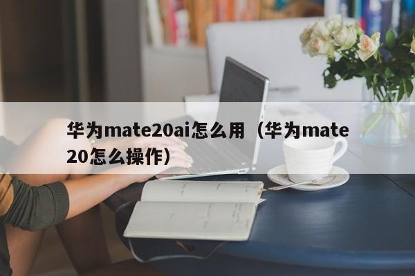 华为mate20ai怎么用（华为mate20怎么操作） 