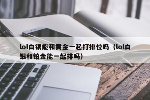 lol白银能和黄金一起打排位吗（lol白银和铂金能一起排吗） 
