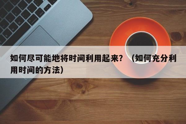 如何尽可能地将时间利用起来?(如何充分利用时间的方法)