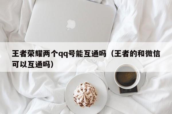 王者荣耀两个qq号能互通吗（王者的和微信可以互通吗） 