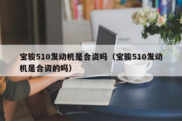 宝骏510发动机是合资吗（宝骏510发动机是合资的吗） 