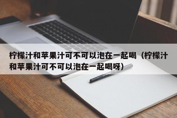 柠檬汁和苹果汁可不可以泡在一起喝（柠檬汁和苹果汁可不可以泡在一起喝呀） 