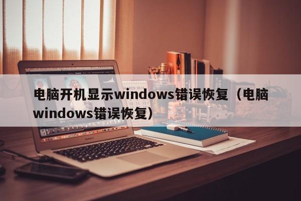 电脑开机显示windows错误恢复(电脑windows错误恢复)