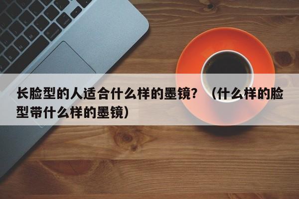 长脸型的人适合什么样的墨镜？（什么样的脸型带什么样的墨镜） 