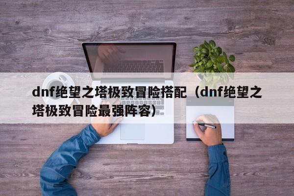 dnf绝望之塔极致冒险搭配（dnf绝望之塔极致冒险最强阵容） 
