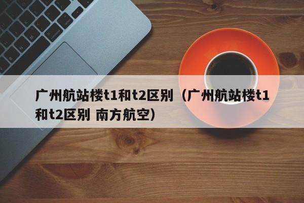 广州航站楼t1和t2区别(广州航站楼t1和t2区别 南方航空)