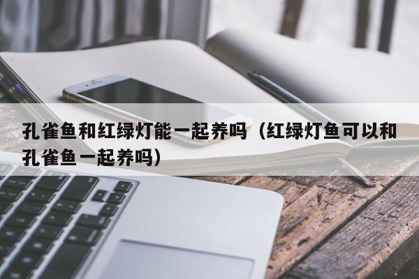 孔雀鱼和红绿灯能一起养吗（红绿灯鱼可以和孔雀鱼一起养吗） 