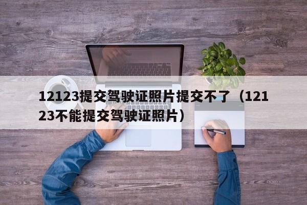 12123提交驾驶证照片提交不了（12123不能提交驾驶证照片） 