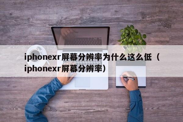 iphonexr屏幕分辨率为什么这么低（iphonexr屏幕分辨率） 