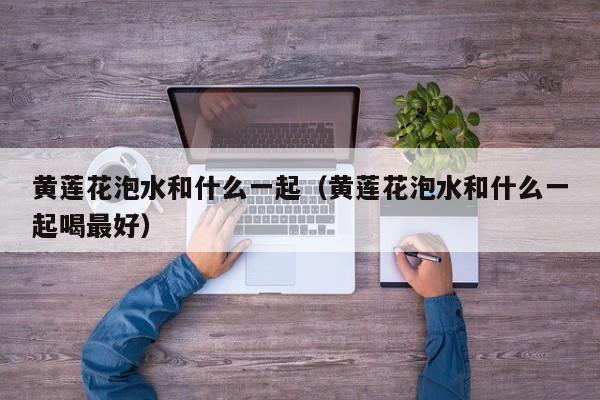 黄莲花泡水和什么一起（黄莲花泡水和什么一起喝最好） 