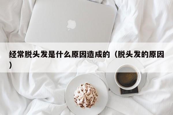 经常脱头发是什么原因造成的（脱头发的原因） 